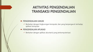 AKTIVITAS PENGENDALIAN
TRANSAKSI PENGENDALIAN
 PENGENDALIAN UMUM
 Berkaitan dengan lingkunngan komputer, dan yang berpengaruh terhadap
aplikasi komputer
 PENGENDALIAN APLIKASI
 Berkaitan dengan aplikasi akuntansi yang terkomputerisasi
 