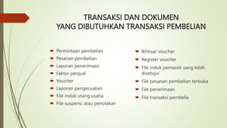 TRANSAKSI DAN DOKUMEN
YANG DIBUTUHKAN TRANSAKSI PEMBELIAN
 Permintaan pembelian
 Pesanan pembelian
 Laporan penerimaan
 Faktur penjual
 Voucher
 Laporan pengecualian
 File induk utang usaha
 File suspensi atau penolakan
 Ikhtisar voucher
 Register voucher
 File induk pemasok yang telah
disetujui
 File pesanan pembelian terbuka
 File penerimaan
 File transaksi pembelia
 