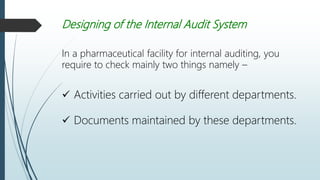 Designing of the Internal Audit System
In a pharmaceutical facility for internal auditing, you
require to check mainly two things namely –
 Activities carried out by different departments.
 Documents maintained by these departments.
 