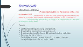 External Audit-
External Audit ( 2ndParty):
(A second party audit is one that is carried out by a non-
regulatory auditor).
For example, in some industries, especially pharmaceuticals and
chemicals, customers and potential customers will often ask to visit a company :--
-to ensure they are operating according to a quality system and hence will
provide good quality goods.
Purpose:
 Confidence in the partnership arrangement .
 Ensuring that requirements are understood .
 Enabling reduction of in-house QC testing of starting materials .
 Reducing the risk of failure.
 Carried Out by a company on its vendors or sub contractors .
 No legal requirement for to conduct audit.
 
