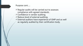 Purpose cont…..
 Regular audits will be carried out to assesses
compliance with agreed standards .
 Confidence in vendor auditing.
 Reduce level of external auditing.
 External auditors have experience of GMP and as well
as regularly audited by their certification body.
 