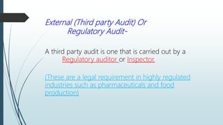External (Third party Audit) Or
Regulatory Audit-
A third party audit is one that is carried out by a
Regulatory auditor or Inspector.
(These are a legal requirement in highly regulated
industries such as pharmaceuticals and food
production)
 