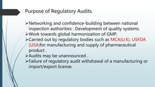 Purpose of Regulatory Audits.
Networking and confidence-building between national
inspection authorities . Development of quality systems.
Work towards global harmonization of GMP.
Carried out by regulatory bodies such as MCA(U.K), USFDA
(USA)for manufacturing and supply of pharmaceutical
product .
Audits may be unannounced .
Failure of regulatory audit withdrawal of a manufacturing or
import/export license.
 