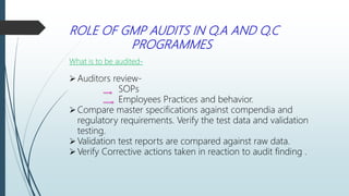 ROLE OF GMP AUDITS IN Q.A AND Q.C
PROGRAMMES
What is to be audited-
Auditors review-
SOPs
Employees Practices and behavior.
Compare master specifications against compendia and
regulatory requirements. Verify the test data and validation
testing.
Validation test reports are compared against raw data.
Verify Corrective actions taken in reaction to audit finding .
 