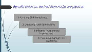 Benefits which are derived from Audits are given as:
1. Assuring GMP compliance.
2. Detecting Potential Problems.
3. Effecting Programmed
improvement.
4. Increasing management
awareness.
 