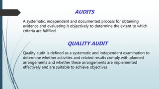 AUDITS
A systematic, independent and documented process for obtaining
evidence and evaluating it objectively to determine the extent to which
criteria are fulfilled.
QUALITY AUDIT
Quality audit is defined as a systematic and independent examination to
determine whether activities and related results comply with planned
arrangements and whether these arrangements are implemented
effectively and are suitable to achieve objectives
 