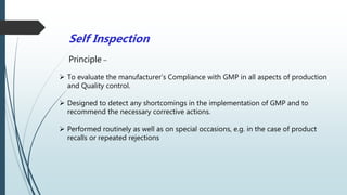 Self Inspection
Principle –
 To evaluate the manufacturer’s Compliance with GMP in all aspects of production
and Quality control.
 Designed to detect any shortcomings in the implementation of GMP and to
recommend the necessary corrective actions.
 Performed routinely as well as on special occasions, e.g. in the case of product
recalls or repeated rejections
 