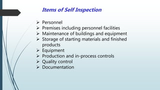 Items of Self Inspection
 Personnel
 Premises including personnel facilities
 Maintenance of buildings and equipment
 Storage of starting materials and finished
products
 Equipment
 Production and in-process controls
 Quality control
 Documentation
 