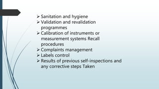  Sanitation and hygiene
 Validation and revalidation
programmes
 Calibration of instruments or
measurement systems Recall
procedures
 Complaints management
 Labels control
 Results of previous self-inspections and
any corrective steps Taken
 