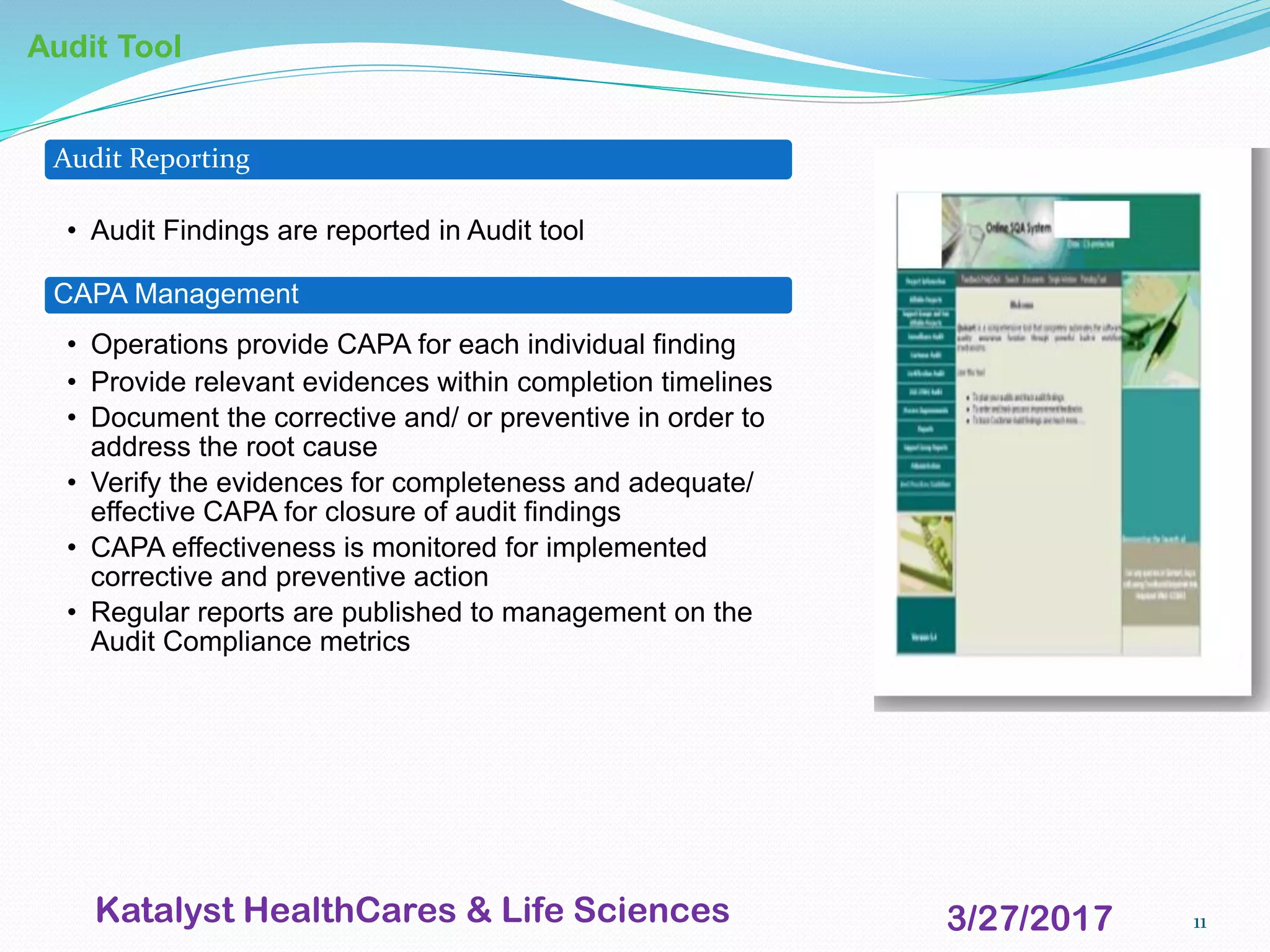 11
Audit Tool
Audit Reporting
• Audit Findings are reported in Audit tool
CAPA Management
• Operations provide CAPA for each individual finding
• Provide relevant evidences within completion timelines
• Document the corrective and/ or preventive in order to
address the root cause
• Verify the evidences for completeness and adequate/
effective CAPA for closure of audit findings
• CAPA effectiveness is monitored for implemented
corrective and preventive action
• Regular reports are published to management on the
Audit Compliance metrics
3/27/2017Katalyst HealthCares & Life Sciences
 