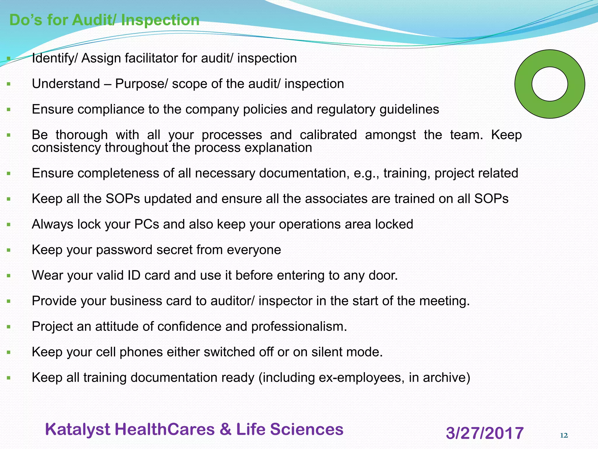 12
Do’s for Audit/ Inspection
▪ Identify/ Assign facilitator for audit/ inspection
▪ Understand – Purpose/ scope of the audit/ inspection
▪ Ensure compliance to the company policies and regulatory guidelines
▪ Be thorough with all your processes and calibrated amongst the team. Keep
consistency throughout the process explanation
▪ Ensure completeness of all necessary documentation, e.g., training, project related
▪ Keep all the SOPs updated and ensure all the associates are trained on all SOPs
▪ Always lock your PCs and also keep your operations area locked
▪ Keep your password secret from everyone
▪ Wear your valid ID card and use it before entering to any door.
▪ Provide your business card to auditor/ inspector in the start of the meeting.
▪ Project an attitude of confidence and professionalism.
▪ Keep your cell phones either switched off or on silent mode.
▪ Keep all training documentation ready (including ex-employees, in archive)
3/27/2017Katalyst HealthCares & Life Sciences
 
