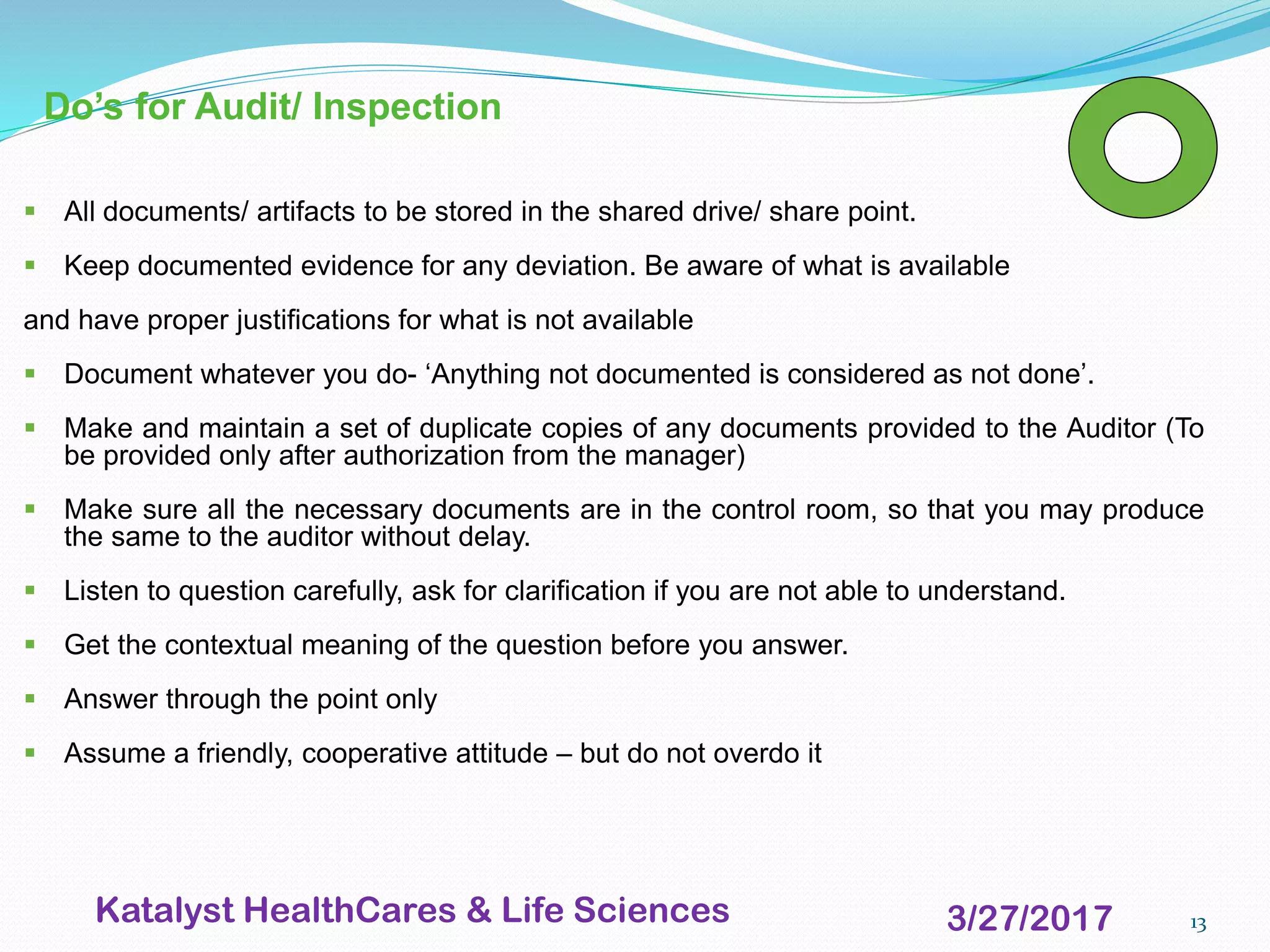 13
Do’s for Audit/ Inspection
▪ All documents/ artifacts to be stored in the shared drive/ share point.
▪ Keep documented evidence for any deviation. Be aware of what is available
and have proper justifications for what is not available
▪ Document whatever you do- ‘Anything not documented is considered as not done’.
▪ Make and maintain a set of duplicate copies of any documents provided to the Auditor (To
be provided only after authorization from the manager)
▪ Make sure all the necessary documents are in the control room, so that you may produce
the same to the auditor without delay.
▪ Listen to question carefully, ask for clarification if you are not able to understand.
▪ Get the contextual meaning of the question before you answer.
▪ Answer through the point only
▪ Assume a friendly, cooperative attitude – but do not overdo it
3/27/2017Katalyst HealthCares & Life Sciences
 
