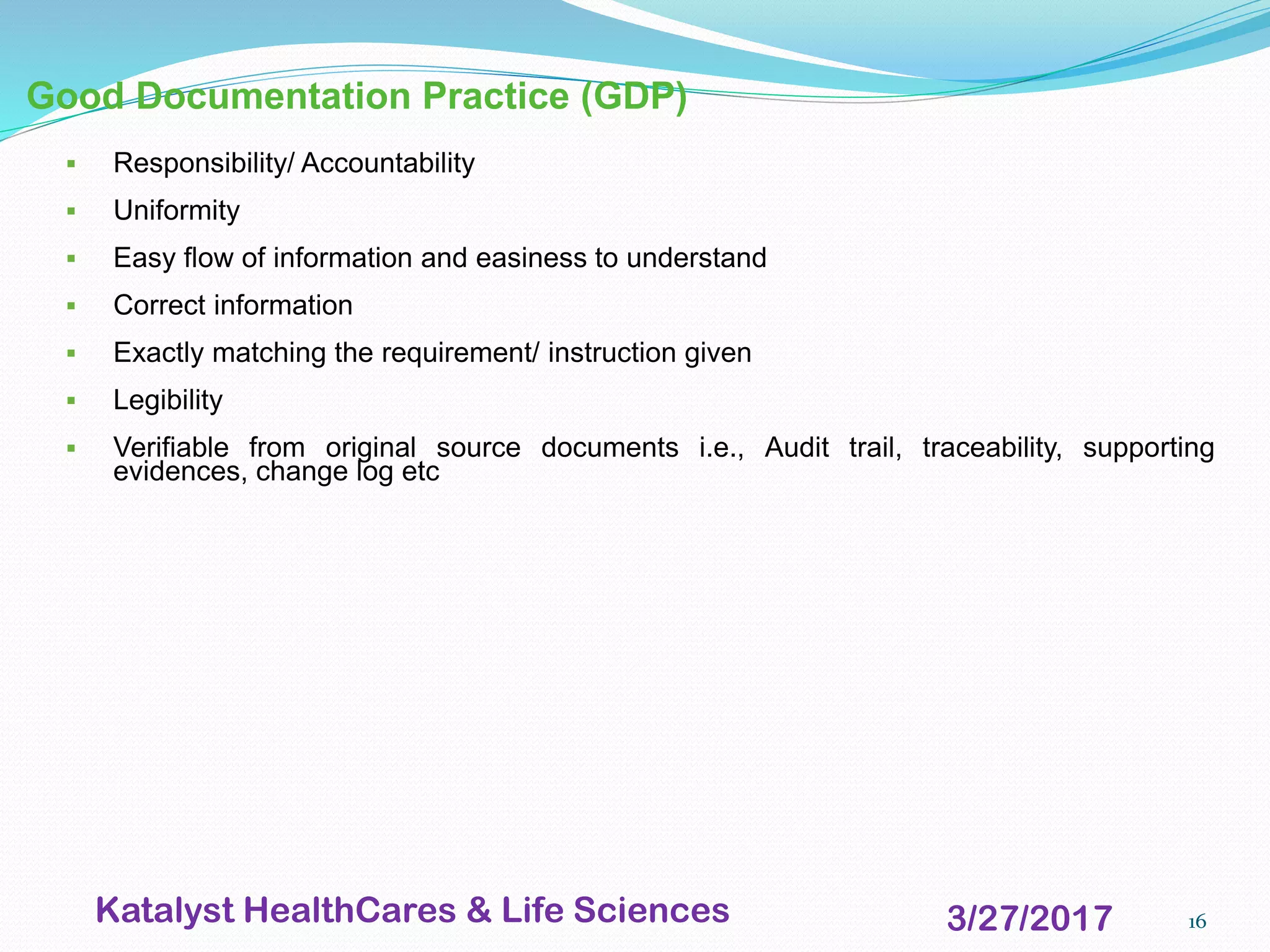 16
Good Documentation Practice (GDP)
▪ Responsibility/ Accountability
▪ Uniformity
▪ Easy flow of information and easiness to understand
▪ Correct information
▪ Exactly matching the requirement/ instruction given
▪ Legibility
▪ Verifiable from original source documents i.e., Audit trail, traceability, supporting
evidences, change log etc
3/27/2017Katalyst HealthCares & Life Sciences
 