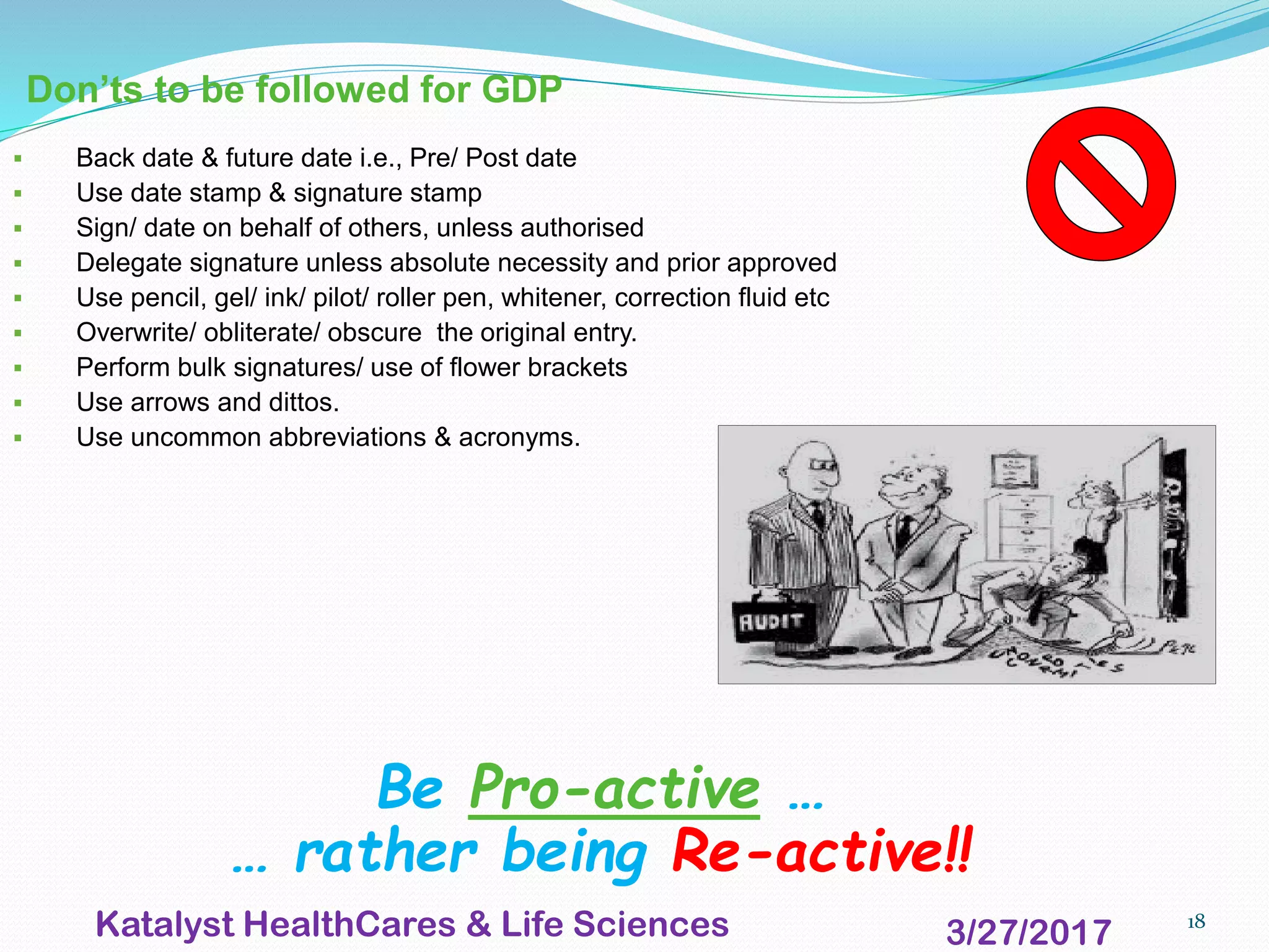 18
Don’ts to be followed for GDP
▪ Back date & future date i.e., Pre/ Post date
▪ Use date stamp & signature stamp
▪ Sign/ date on behalf of others, unless authorised
▪ Delegate signature unless absolute necessity and prior approved
▪ Use pencil, gel/ ink/ pilot/ roller pen, whitener, correction fluid etc
▪ Overwrite/ obliterate/ obscure the original entry.
▪ Perform bulk signatures/ use of flower brackets
▪ Use arrows and dittos.
▪ Use uncommon abbreviations & acronyms.
Be Pro-active …
… rather being Re-active!!
3/27/2017Katalyst HealthCares & Life Sciences
 
