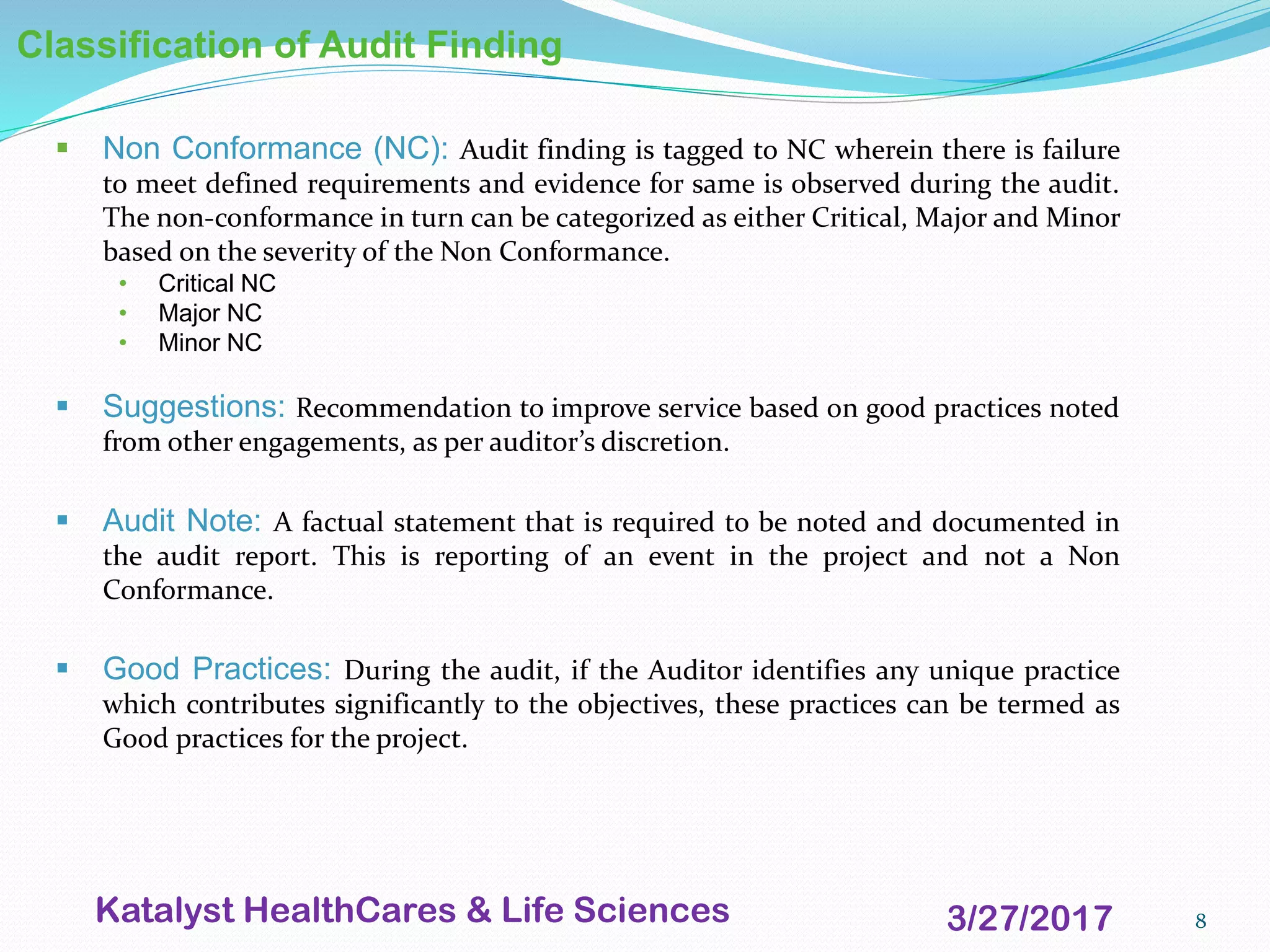 8
Classification of Audit Finding
▪ Non Conformance (NC): Audit finding is tagged to NC wherein there is failure
to meet defined requirements and evidence for same is observed during the audit.
The non-conformance in turn can be categorized as either Critical, Major and Minor
based on the severity of the Non Conformance.
• Critical NC
• Major NC
• Minor NC
▪ Suggestions: Recommendation to improve service based on good practices noted
from other engagements, as per auditor’s discretion.
▪ Audit Note: A factual statement that is required to be noted and documented in
the audit report. This is reporting of an event in the project and not a Non
Conformance.
▪ Good Practices: During the audit, if the Auditor identifies any unique practice
which contributes significantly to the objectives, these practices can be termed as
Good practices for the project.
3/27/2017Katalyst HealthCares & Life Sciences
 