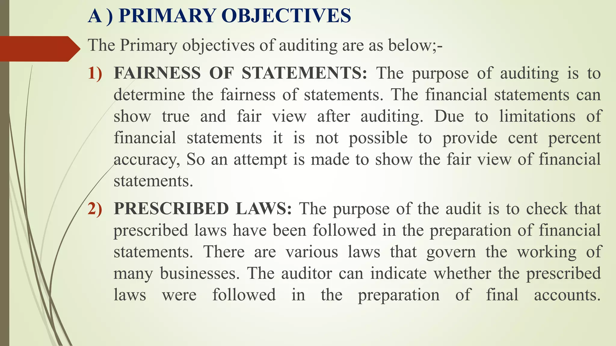 A ) PRIMARY OBJECTIVES
The Primary objectives of auditing are as below;-
1) FAIRNESS OF STATEMENTS: The purpose of auditing is to
determine the fairness of statements. The financial statements can
show true and fair view after auditing. Due to limitations of
financial statements it is not possible to provide cent percent
accuracy, So an attempt is made to show the fair view of financial
statements.
2) PRESCRIBED LAWS: The purpose of the audit is to check that
prescribed laws have been followed in the preparation of financial
statements. There are various laws that govern the working of
many businesses. The auditor can indicate whether the prescribed
laws were followed in the preparation of final accounts.
 
