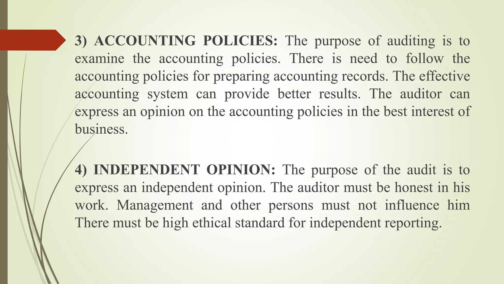 3) ACCOUNTING POLICIES: The purpose of auditing is to
examine the accounting policies. There is need to follow the
accounting policies for preparing accounting records. The effective
accounting system can provide better results. The auditor can
express an opinion on the accounting policies in the best interest of
business.
4) INDEPENDENT OPINION: The purpose of the audit is to
express an independent opinion. The auditor must be honest in his
work. Management and other persons must not influence him
There must be high ethical standard for independent reporting.
 