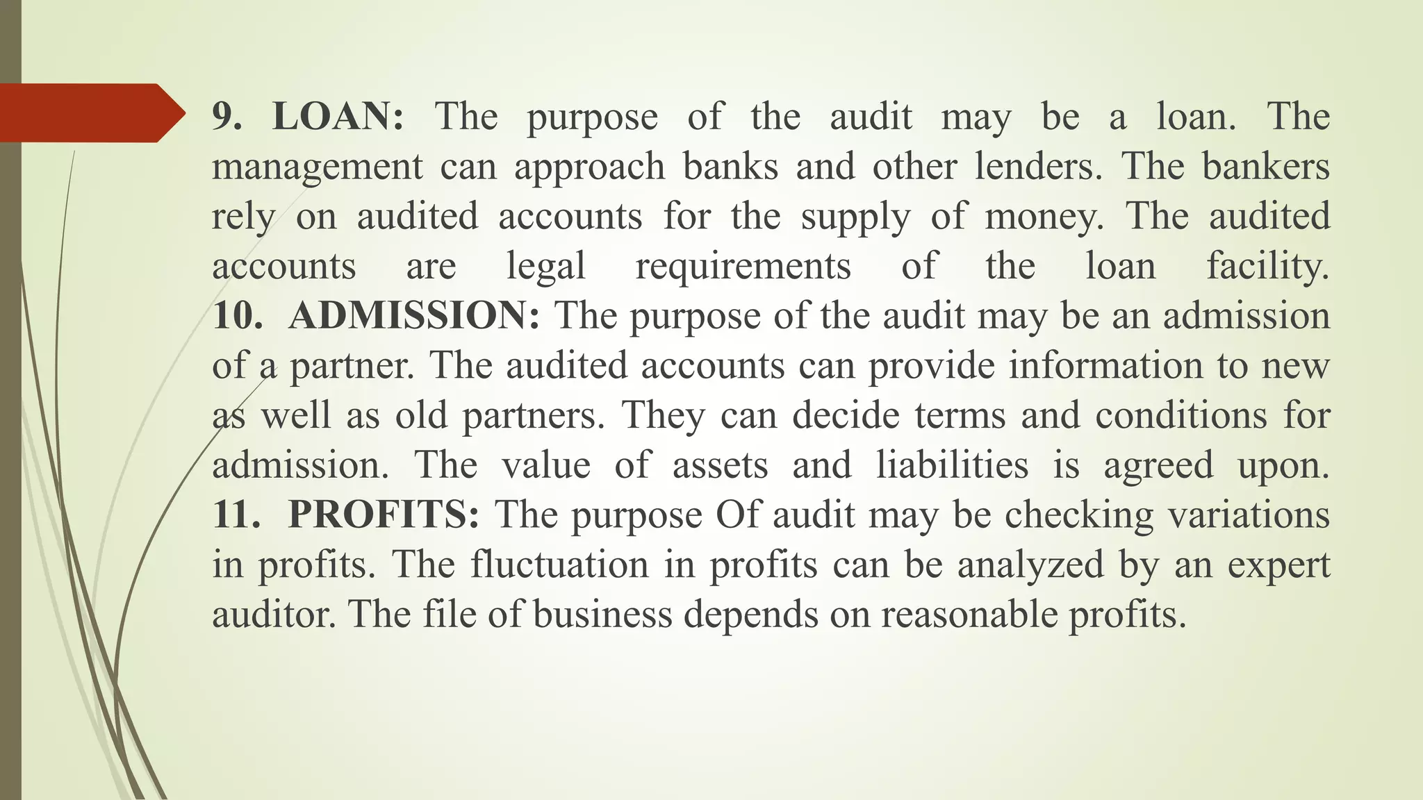 9. LOAN: The purpose of the audit may be a loan. The
management can approach banks and other lenders. The bankers
rely on audited accounts for the supply of money. The audited
accounts are legal requirements of the loan facility.
10. ADMISSION: The purpose of the audit may be an admission
of a partner. The audited accounts can provide information to new
as well as old partners. They can decide terms and conditions for
admission. The value of assets and liabilities is agreed upon.
11. PROFITS: The purpose Of audit may be checking variations
in profits. The fluctuation in profits can be analyzed by an expert
auditor. The file of business depends on reasonable profits.
 