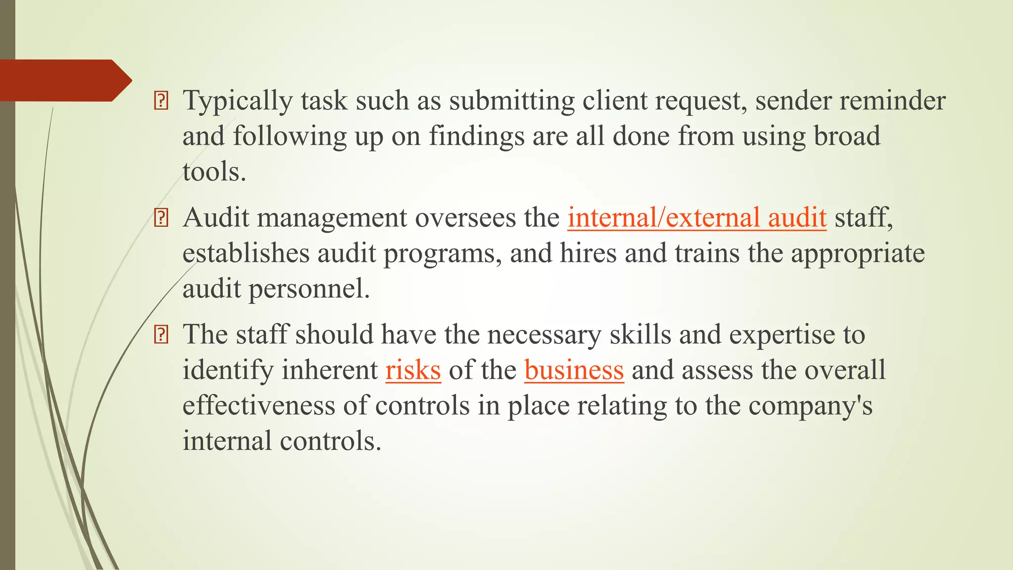 Typically task such as submitting client request, sender reminder
and following up on findings are all done from using broad
tools.
Audit management oversees the internal/external audit staff,
establishes audit programs, and hires and trains the appropriate
audit personnel.
The staff should have the necessary skills and expertise to
identify inherent risks of the business and assess the overall
effectiveness of controls in place relating to the company's
internal controls.
 