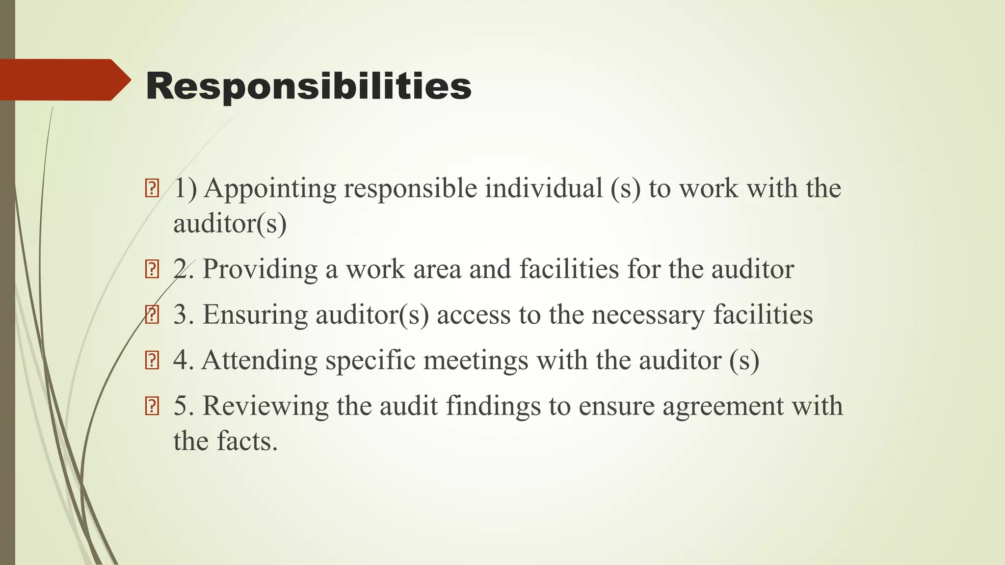 Responsibilities
1) Appointing responsible individual (s) to work with the
auditor(s)
2. Providing a work area and facilities for the auditor
3. Ensuring auditor(s) access to the necessary facilities
4. Attending specific meetings with the auditor (s)
5. Reviewing the audit findings to ensure agreement with
the facts.
 
