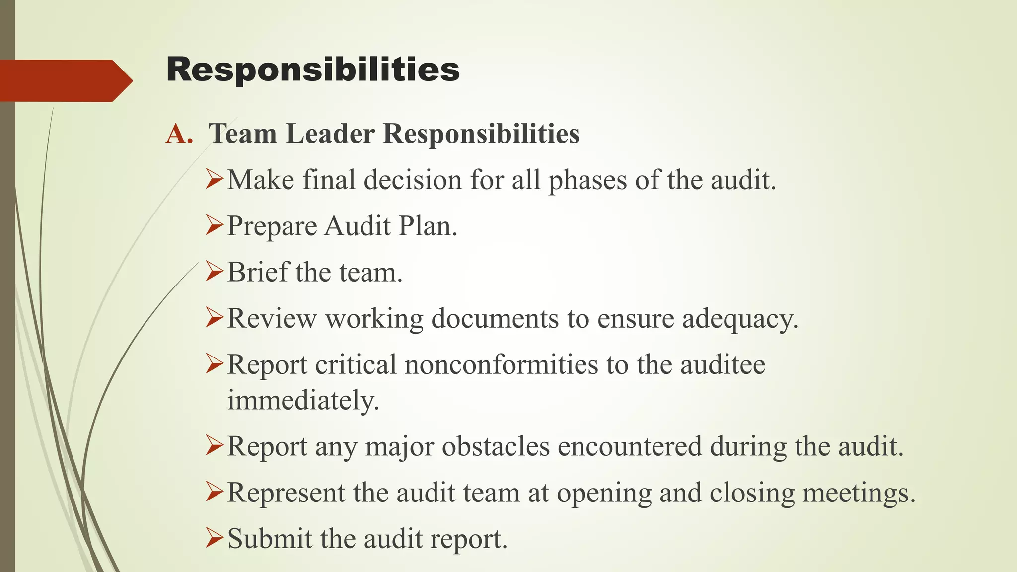 Responsibilities
A. Team Leader Responsibilities
➢Make final decision for all phases of the audit.
➢Prepare Audit Plan.
➢Brief the team.
➢Review working documents to ensure adequacy.
➢Report critical nonconformities to the auditee
immediately.
➢Report any major obstacles encountered during the audit.
➢Represent the audit team at opening and closing meetings.
➢Submit the audit report.
 