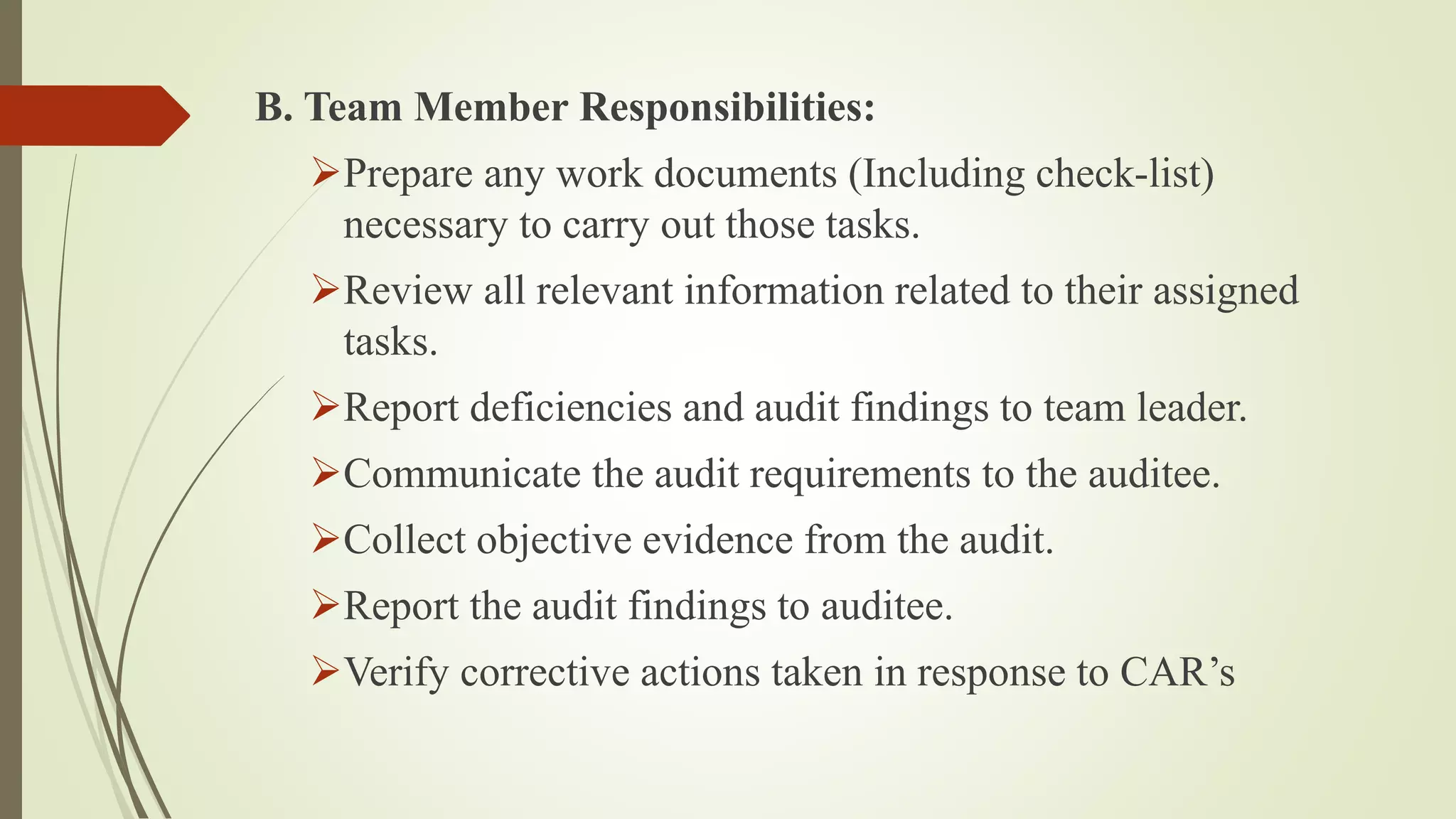 B. Team Member Responsibilities:
➢Prepare any work documents (Including check-list)
necessary to carry out those tasks.
➢Review all relevant information related to their assigned
tasks.
➢Report deficiencies and audit findings to team leader.
➢Communicate the audit requirements to the auditee.
➢Collect objective evidence from the audit.
➢Report the audit findings to auditee.
➢Verify corrective actions taken in response to CAR’s
 