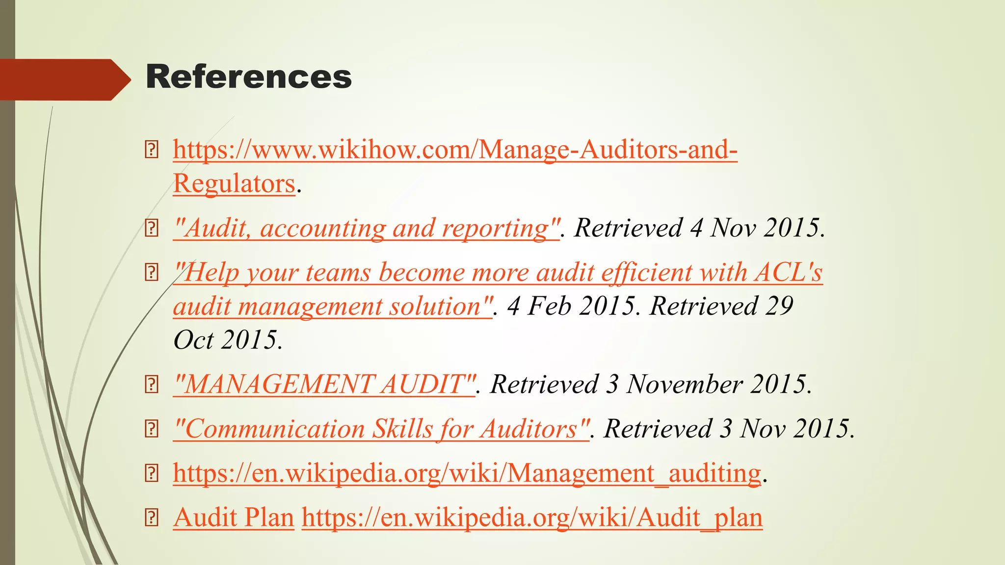 References
https://www.wikihow.com/Manage-Auditors-and-
Regulators.
"Audit, accounting and reporting". Retrieved 4 Nov 2015.
"Help your teams become more audit efficient with ACL's
audit management solution". 4 Feb 2015. Retrieved 29
Oct 2015.
"MANAGEMENT AUDIT". Retrieved 3 November 2015.
"Communication Skills for Auditors". Retrieved 3 Nov 2015.
https://en.wikipedia.org/wiki/Management_auditing.
Audit Plan https://en.wikipedia.org/wiki/Audit_plan
 