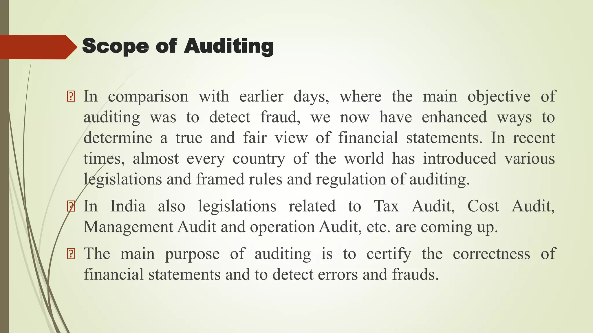 Scope of Auditing
In comparison with earlier days, where the main objective of
auditing was to detect fraud, we now have enhanced ways to
determine a true and fair view of financial statements. In recent
times, almost every country of the world has introduced various
legislations and framed rules and regulation of auditing.
In India also legislations related to Tax Audit, Cost Audit,
Management Audit and operation Audit, etc. are coming up.
The main purpose of auditing is to certify the correctness of
financial statements and to detect errors and frauds.
 