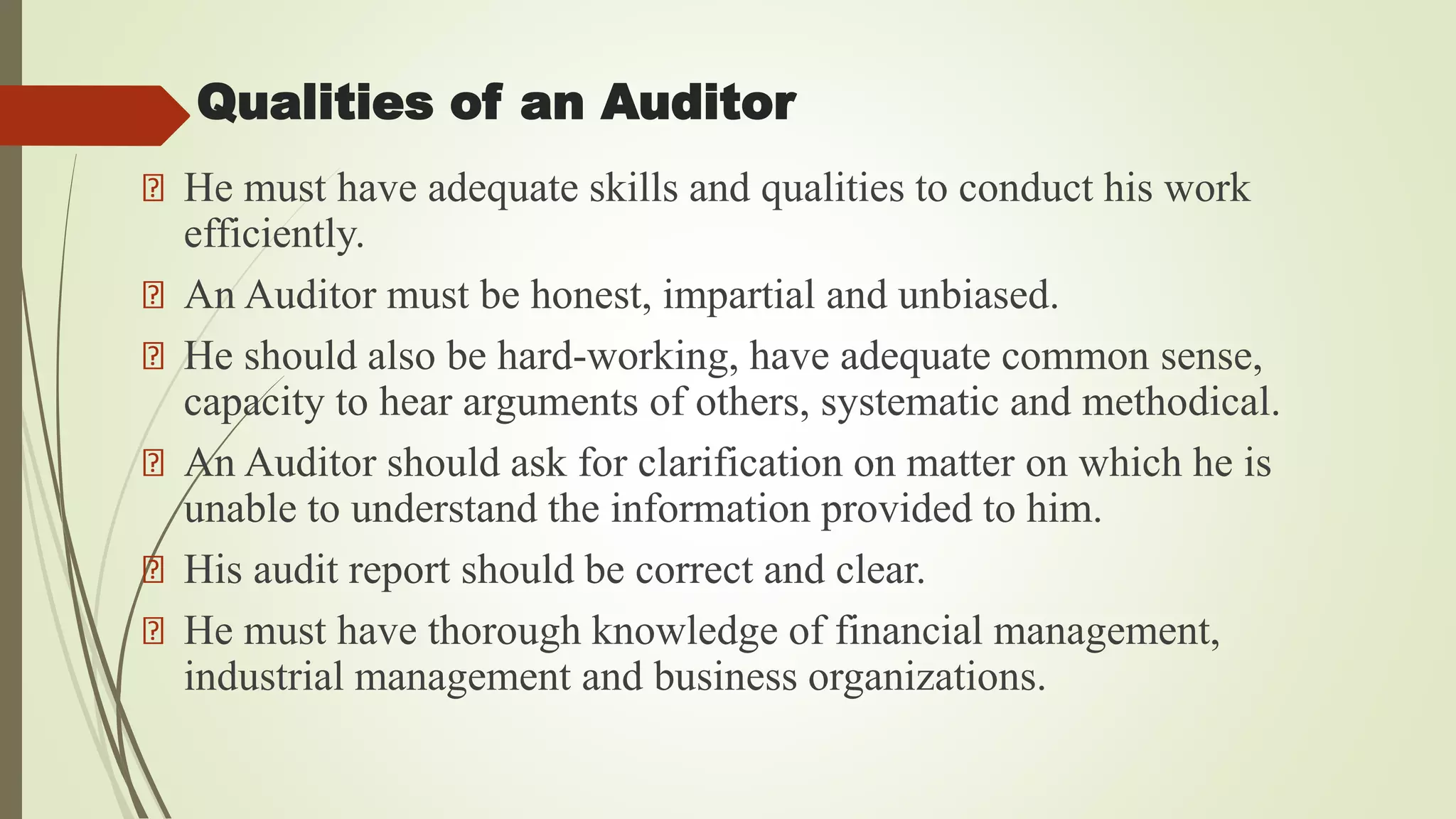 Qualities of an Auditor
He must have adequate skills and qualities to conduct his work
efficiently.
An Auditor must be honest, impartial and unbiased.
He should also be hard-working, have adequate common sense,
capacity to hear arguments of others, systematic and methodical.
An Auditor should ask for clarification on matter on which he is
unable to understand the information provided to him.
His audit report should be correct and clear.
He must have thorough knowledge of financial management,
industrial management and business organizations.
 