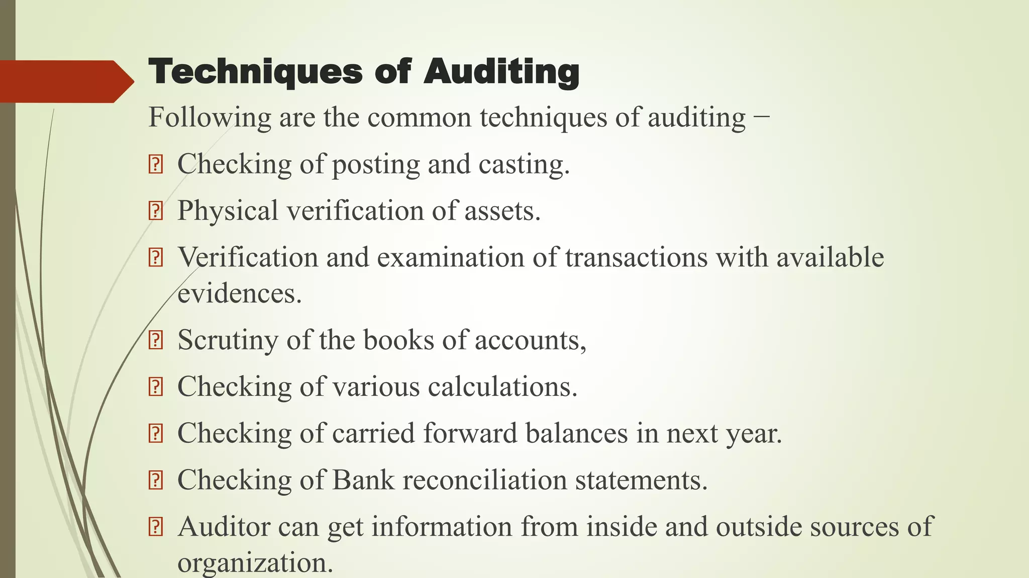 Techniques of Auditing
Following are the common techniques of auditing −
Checking of posting and casting.
Physical verification of assets.
Verification and examination of transactions with available
evidences.
Scrutiny of the books of accounts,
Checking of various calculations.
Checking of carried forward balances in next year.
Checking of Bank reconciliation statements.
Auditor can get information from inside and outside sources of
organization.
 
