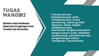 TUGAS
MANDIRI Temuan-temuan
Ketidaksesuaian (sifat
ketidaksesuaian, bukti2
pendukung, syarat yg tidak
dipenuhi, lokasi, tingkat
ketidaksesuaian)
Kesimpulan (tingkat kesesuaian
dengan kriteria audit, efektifitas
implementasi, pemeliharaan dan
pengembangan sistem
manajemen, rekomendasi)
Silahkan AndaMelakukan
Observasi di lingkungan Anda
Temukan hal-hal berikut
 