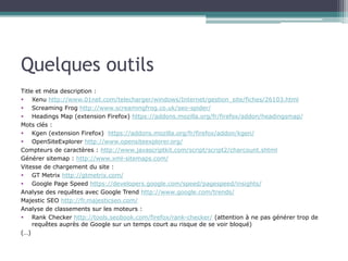 Quelques outils
Title et méta description :
 Xenu http://www.01net.com/telecharger/windows/Internet/gestion_site/fiches/26103.html
 Screaming Frog http://www.screamingfrog.co.uk/seo-spider/
 Headings Map (extension Firefox) https://addons.mozilla.org/fr/firefox/addon/headingsmap/
Mots clés :
 Kgen (extension Firefox) https://addons.mozilla.org/fr/firefox/addon/kgen/
 OpenSiteExplorer http://www.opensiteexplorer.org/
Compteurs de caractères : http://www.javascriptkit.com/script/script2/charcount.shtml
Générer sitemap : http://www.xml-sitemaps.com/
Vitesse de chargement du site :
 GT Metrix http://gtmetrix.com/
 Google Page Speed https://developers.google.com/speed/pagespeed/insights/
Analyse des requêtes avec Google Trend http://www.google.com/trends/
Majestic SEO http://fr.majesticseo.com/
Analyse de classements sur les moteurs :
 Rank Checker http://tools.seobook.com/firefox/rank-checker/ (attention à ne pas générer trop de
requêtes auprès de Google sur un temps court au risque de se voir bloqué)
(…)

 