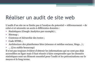 Réaliser un audit de site web
L’audit d’un site ne se limite pas à l’analyse du potentiel « référencement » de
celui-ci et nécessite un accès à différentes données :
 Statistiques (Google Analytics par exemple) ;
 Sitemap ;
 Contenus et hiérarchie des textes ;
 Code HTML ;
 Architecture des plateformes liées (réseaux et médias sociaux, blogs…) ;
 … (j’en oublie beaucoup)
Il n’est pas toujours évident d’obtenir les informations qui ne sont pas déjà
accessibles en ligne mais il faut réussir à faire comprendre que les données
statistiques sont un élément essentiel pour l’audit et les préconisations sur le
moyen et le long terme.

 