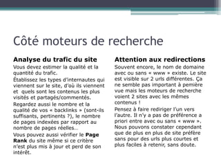 Côté moteurs de recherche
Analyse du trafic du site

Attention aux redirections

Vous devez estimer la qualité et la
quantité du trafic.
Établissez les types d’internautes qui
viennent sur le site, d’où ils viennent
et quels sont les contenus les plus
visités et partagés/commentés.
Regardez aussi le nombre et la
qualité de vos « backlinks » (sont-ils
suffisants, pertinents ?), le nombre
de pages indexées par rapport au
nombre de pages réelles…
Vous pouvez aussi vérifier le Page
Rank du site même si ce critère
n’est plus mis à jour et perd de son
intérêt.

Souvent encore, le nom de domaine
avec ou sans « www » existe. Le site
est visible sur 2 urls différentes. Ça
ne semble pas important à pemière
vue mais les moteurs de recherche
voient 2 sites avec les mêmes
contenus !
Pensez à faire rediriger l’un vers
l’autre. Il n’y a pas de préférence a
priori entre avec ou sans « www ».
Nous pouvons constater cependant
que de plus en plus de site préfère
sans pour des urls plus courtes et
plus faciles à retenir, sans doute.

 