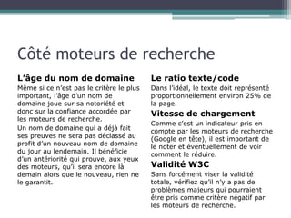 Côté moteurs de recherche
L’âge du nom de domaine

Le ratio texte/code

Même si ce n’est pas le critère le plus
important, l’âge d’un nom de
domaine joue sur sa notoriété et
donc sur la confiance accordée par
les moteurs de recherche.
Un nom de domaine qui a déjà fait
ses preuves ne sera pas déclassé au
profit d’un nouveau nom de domaine
du jour au lendemain. Il bénéficie
d’un antériorité qui prouve, aux yeux
des moteurs, qu’il sera encore là
demain alors que le nouveau, rien ne
le garantit.

Dans l’idéal, le texte doit représenté
proportionnellement environ 25% de
la page.

Vitesse de chargement
Comme c’est un indicateur pris en
compte par les moteurs de recherche
(Google en tête), il est important de
le noter et éventuellement de voir
comment le réduire.

Validité W3C
Sans forcément viser la validité
totale, vérifiez qu’il n’y a pas de
problèmes majeurs qui pourraient
être pris comme critère négatif par
les moteurs de recherche.

 