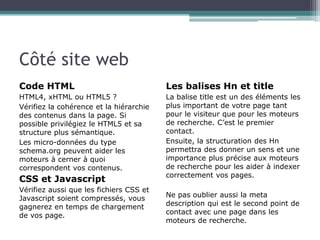 Côté site web
Code HTML

Les balises Hn et title

HTML4, xHTML ou HTML5 ?
Vérifiez la cohérence et la hiérarchie
des contenus dans la page. Si
possible privilégiez le HTML5 et sa
structure plus sémantique.
Les micro-données du type
schema.org peuvent aider les
moteurs à cerner à quoi
correspondent vos contenus.

La balise title est un des éléments les
plus important de votre page tant
pour le visiteur que pour les moteurs
de recherche. C’est le premier
contact.
Ensuite, la structuration des Hn
permettra des donner un sens et une
importance plus précise aux moteurs
de recherche pour les aider à indexer
correctement vos pages.

CSS et Javascript
Vérifiez aussi que les fichiers CSS et
Javascript soient compressés, vous
gagnerez en temps de chargement
de vos page.

Ne pas oublier aussi la meta
description qui est le second point de
contact avec une page dans les
moteurs de recherche.

 