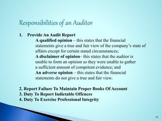 Responsibilities of an Auditor
1. Provide An Audit Report
A qualified opinion – this states that the financial
statements give a true and fair view of the company’s state of
affairs except for certain stated circumstances;
A disclaimer of opinion– this states that the auditor is
unable to form an opinion as they were unable to gather
a sufficient amount of competent evidence; and
An adverse opinion – this states that the financial
statements do not give a true and fair view.
2. Report Failure To Maintain Proper Books Of Account
3. Duty To Report Indictable Offences
4. Duty To Exercise Professional Integrity
10
 