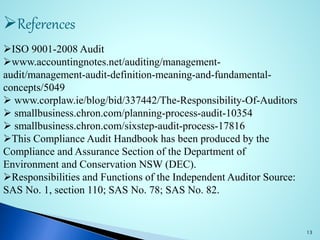 References
ISO 9001-2008 Audit
www.accountingnotes.net/auditing/management-
audit/management-audit-definition-meaning-and-fundamental-
concepts/5049
 www.corplaw.ie/blog/bid/337442/The-Responsibility-Of-Auditors
 smallbusiness.chron.com/planning-process-audit-10354
 smallbusiness.chron.com/sixstep-audit-process-17816
This Compliance Audit Handbook has been produced by the
Compliance and Assurance Section of the Department of
Environment and Conservation NSW (DEC).
Responsibilities and Functions of the Independent Auditor Source:
SAS No. 1, section 110; SAS No. 78; SAS No. 82.
13
 