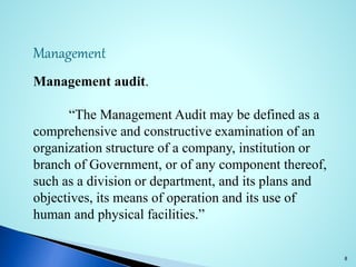 Management
Management audit.
“The Management Audit may be defined as a
comprehensive and constructive examination of an
organization structure of a company, institution or
branch of Government, or of any component thereof,
such as a division or department, and its plans and
objectives, its means of operation and its use of
human and physical facilities.”
8
 