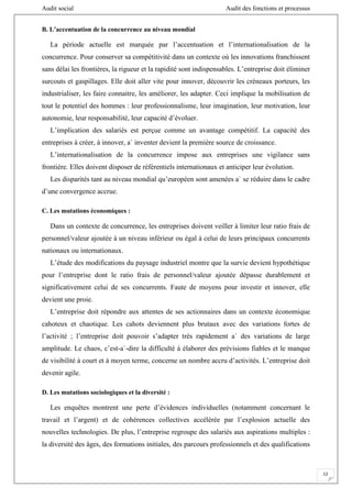 Audit social Audit des fonctions et processus
12
B. L’accentuation de la concurrence au niveau mondial
La période actuelle est marquée par l’accentuation et l’internationalisation de la
concurrence. Pour conserver sa compétitivité dans un contexte où les innovations franchissent
sans délai les frontières, la rigueur et la rapidité sont indispensables. L’entreprise doit éliminer
surcouts et gaspillages. Elle doit aller vite pour innover, découvrir les créneaux porteurs, les
industrialiser, les faire connaitre, les améliorer, les adapter. Ceci implique la mobilisation de
tout le potentiel des hommes : leur professionnalisme, leur imagination, leur motivation, leur
autonomie, leur responsabilité, leur capacité d’évoluer.
L’implication des salariés est perçue comme un avantage compétitif. La capacité des
entreprises à créer, à innover, a` inventer devient la première source de croissance.
L’internationalisation de la concurrence impose aux entreprises une vigilance sans
frontière. Elles doivent disposer de référentiels internationaux et anticiper leur évolution.
Les disparités tant au niveau mondial qu’européen sont amenées a` se réduire dans le cadre
d’une convergence accrue.
C. Les mutations économiques :
Dans un contexte de concurrence, les entreprises doivent veiller à limiter leur ratio frais de
personnel/valeur ajoutée à un niveau inférieur ou égal à celui de leurs principaux concurrents
nationaux ou internationaux.
L’étude des modifications du paysage industriel montre que la survie devient hypothétique
pour l’entreprise dont le ratio frais de personnel/valeur ajoutée dépasse durablement et
significativement celui de ses concurrents. Faute de moyens pour investir et innover, elle
devient une proie.
L’entreprise doit répondre aux attentes de ses actionnaires dans un contexte économique
cahoteux et chaotique. Les cahots deviennent plus brutaux avec des variations fortes de
l’activité ; l’entreprise doit pouvoir s’adapter très rapidement a` des variations de large
amplitude. Le chaos, c’est-a`-dire la difficulté à élaborer des prévisions fiables et le manque
de visibilité à court et à moyen terme, concerne un nombre accru d’activités. L’entreprise doit
devenir agile.
D. Les mutations sociologiques et la diversité :
Les enquêtes montrent une perte d’évidences individuelles (notamment concernant le
travail et l’argent) et de cohérences collectives accélérée par l’explosion actuelle des
nouvelles technologies. De plus, l’entreprise regroupe des salariés aux aspirations multiples :
la diversité des âges, des formations initiales, des parcours professionnels et des qualifications
 