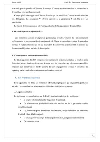Audit social Audit des fonctions et processus
13
se traduit par de grandes différences d’attentes. L’entreprise doit connaitre et reconnaitre la
diversité de ceux qui la composent.
Chaque génération apparait différente de celle qui l’a précédé et l’entreprise doit absorber
ces différences. La génération Y (20-34) succède à la génération X (35-49) avec ses
spécificités.
Le besoin de reconnaissance est l’une des attentes fortes des salariés d’aujourd’hui.
E. Le cadre législatif et réglementaire :
Les entreprises doivent s’adapter en permanence à toute évolution de l’environnement
réglementaire. Au cours des dernières décennies le Maroc a connu l’émergence de nouvelles
normes et réglementations qui ont eu pour effet d’accroître la responsabilité en matière du
droit et des obligations sociales de l’entreprise.
F. L’investissement socialement responsable :
Le développement des ISR (investisseurs socialement responsables) et de la notation extra
financière permet d’orienter les achats d’action vers les entreprises socialement responsables,
imposant aux entreprises de rendre compte de leurs engagements sociaux et sociétaux. Le
reporting social, sociétal et environnemental devient essentiel.
3. Les réponses aux défis :
Pour répondre à ces défis, les entreprises adoptent cinq logiques qui irriguent les politiques
sociales : personnalisation, adaptation, mobilisation, anticipation et partage.
A. La personnalisation :
La logique de personnalisation (ou de l’individualisation) irrigue les politiques :
 D’emploi (du recrutement a` la gestion de carrière),
 De rémunération (individualisation des salaires et de la protection sociale
complémentaire),
 De formation (plans individuels de formation, congé individuel de formation,
droit individuel à la formation),
 D’aménagèrent du temps (horaires personnalisés, congés discrétionnaires)
 De communication ;
 