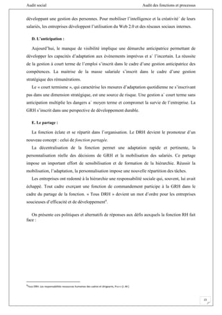 Audit social Audit des fonctions et processus
15
développant une gestion des personnes. Pour mobiliser l’intelligence et la créativité´ de leurs
salariés, les entreprises développent l’utilisation du Web 2.0 et des réseaux sociaux internes.
D. L’anticipation :
Aujourd’hui, le manque de visibilité implique une démarche anticipatrice permettant de
développer les capacités d’adaptation aux évènements imprévus et a` l’incertain. La réussite
de la gestion à court terme de l’emploi s’inscrit dans le cadre d’une gestion anticipatrice des
compétences. La maitrise de la masse salariale s’inscrit dans le cadre d’une gestion
stratégique des rémunérations.
Le « court termisme », qui caractérise les mesures d’adaptation quotidienne ne s’inscrivant
pas dans une dimension stratégique, est une source de risque. Une gestion a` court terme sans
anticipation multiplie les dangers a` moyen terme et compromet la survie de l’entreprise. La
GRH s’inscrit dans une perspective de développement durable.
E. Le partage :
La fonction éclate et se répartit dans l’organisation. Le DRH devient le promoteur d’un
nouveau concept : celui de fonction partagée.
La décentralisation de la fonction permet une adaptation rapide et pertinente, la
personnalisation réelle des décisions de GRH et la mobilisation des salariés. Ce partage
impose un important effort de sensibilisation et de formation de la hiérarchie. Réussir la
mobilisation, l’adaptation, la personnalisation impose une nouvelle répartition des tâches.
Les entreprises ont redonné à la hiérarchie une responsabilité sociale qui, souvent, lui avait
échappé. Tout cadre exerçant une fonction de commandement participe à la GRH dans le
cadre du partage de la fonction. « Tous DRH » devient un mot d’ordre pour les entreprises
soucieuses d’efficacité et de développement4
.
On présente ces politiques et alternatifs de réponses aux défis auxquels la fonction RH fait
face :
4
Tous DRH. Les responsabilités ressources humaines des cadres et dirigeants, PERETTI (J.-M.)
 