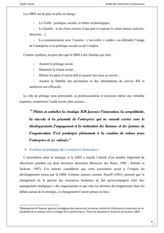 Audit social Audit des fonctions et processus
18
Les DRH ont de plus en plus en charge :
- La Veille : juridique, sociale, et même technologique ;
- La Qualité : le du client externe d’une part et toujours le client interne (salariés,
direction…)
- La communication avec l’externe : c’est-à-dire « vendre » ou défendre l’image
de l’entreprise et sa politique sociale ou de l’emploi.
Comme synthèse, on peut dire que le DRH à des finalités qui sont :
- Assurer le pilotage social,
- Maintenir le climat social ;
- Définir les plans d’action RH et assurer leur mise en œuvre ;
- Assurer la fiabilité des prestations et des informations du service RH et
améliorer son efficacité ;
Le rôle de pilotage reste primordial, se professionnalise et nécessite même une véritable
expertise, notamment l’audit social, plan sociaux…
‘‘ Piloter et contrôler la stratégie RH favorise l’innovation, la compétitivité,
la réussite et la pérennité de l’entreprise qui ne saurait exister sans le
développement, l’engagement et la motivation des hommes et des femmes de
l’organisation. C’est participer pleinement à la création de valeur pour
l’entreprise et ses salariés.’’
5. Gestion stratégique des ressources humaines :
L’articulation entre la stratégie et la GRH a suscité l’intérêt d’un nombre important de
chercheurs pendant ces deux dernières décennies (Besseyre des Horts, 1988 ; Schuler et
Jackson, 1987). Ces auteurs considèrent que cette association serait à l’origine du
développement connu par la GRH. Certains auteurs, comme Ansoff (1981), pensent que le
changement de la gestion des ressources humaines ne fait qu'accompagner celui du«
management stratégique » des organisations et que sans les derniers développements dans les
débats autour de la stratégie, ce changement n’aurait jamais eu lieu.6
6
Abdelwahab Aït Razouk, gestion stratégique des ressources humaines recherche théorique et empirique sur la
durabilité de la relation entre stratégie RH et performance, Thèse de Doctorat en Sciences de Gestion, 2007,
 