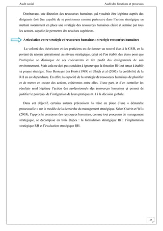 Audit social Audit des fonctions et processus
19
Dorénavant, une direction des ressources humaines qui voudrait être légitime auprès des
dirigeants doit être capable de se positionner comme partenaire dans l’action stratégique en
mettant notamment en place une stratégie des ressources humaines claire et admise par tous
les acteurs, capable de permettre des résultats supérieurs.
Articulation entre stratégie et ressources humaines : stratégie ressources humaines
La volonté des théoriciens et des praticiens est de donner un nouvel élan à la GRH, en la
portant du niveau opérationnel au niveau stratégique, celui où l'on établit des plans pour que
l'entreprise se démarque de ses concurrents et tire profit des changements de son
environnement. Mais cela ne doit pas conduire à ignorer que la fonction RH est tenue à établir
sa propre stratégie. Pour Besseyre des Horts (1988) et Ulrich et al (2005), la crédibilité de la
RH en est dépendante. En effet, la capacité de la stratégie de ressources humaines de planifier
et de mettre en œuvre des actions, cohérentes entre elles, d’une part, et d’en contrôler les
résultats rend légitime l’action des professionnels des ressources humaines et permet de
justifier le pourquoi de l’intégration de leurs pratiques RH à la décision globale.
Dans cet objectif, certains auteurs préconisent la mise en place d’une « démarche
processuelle » sur le modèle de la démarche du management stratégique. Selon Guérin et Wils
(2003), l’approche processus des ressources humaines, comme tout processus de management
stratégique, se décompose en trois étapes : la formulation stratégique RH, l’implantation
stratégique RH et l’évaluation stratégique RH.
 
