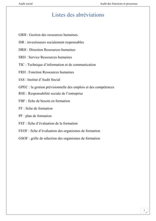 Audit social Audit des fonctions et processus
2
Listes des abréviations
GRH : Gestion des ressources humaines.
ISR : investisseurs socialement responsables
DRH : Direction Ressources humaines
SRH : Service Ressources humaines
TIC : Technique d’information et de communication
FRH : Fonction Ressources humaines
IAS : Institut d’Audit Social
GPEC : la gestion prévisionnelle des emplois et des compétences
RSE : Responsabilité sociale de l’entreprise
FBF : fiche de besoin en formation
FF : fiche de formation
PF : plan de formation
FEF : fiche d’évaluation de la formation
FEOF : fiche d’évaluation des organismes de formation
GSOF : grille de sélection des organismes de formation
 
