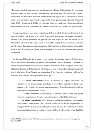 Audit social Audit des fonctions et processus
21
Bien que les trois étapes soient tout aussi importantes, l’étape de l’évaluation des ressources
humaines attire de plus en plus l’attention des chercheurs. Peu développée par le passé,
l’évaluation des ressources humaines semble bénéficier aujourd’hui d’une attention accrue
suite à son implication dans l’analyse des motifs d’une performance efficiente (Guérin et
Wils, 2003 ; Schuler et al, 2002). Lors de cette étape, on s’intéresse à la mesure (Human
ResourcesMetrics) de la contribution des ressources humaines aux résultats des organisations.
Lorsque des lacunes sont mises en évidence, la fonction RH doit trouver l’origine de ce
mauvais résultat. Pour Schuler et al (2002), il serait utile de remonter à la source, c'est-à-dire,
vérifier si le dysfonctionnement ne provient pas des étapes de mise en œuvre ou de
formulation elle-même. Selon Le Louarn et Wils (2001), cette étape est cruciale en ce sens
qu’elle permet d’amorcer un processus continu d’apprentissage et d’amélioration. Ainsi, cette
étape permet de prouver que l’intégration stratégique des ressources humaines peut apporter
de la valeur.
La fonction RH génère de la valeur, et ses résultats doivent être mesurés. Il s’agit donc
bien d’identifier les indicateurs de résultat, révélateurs de création de valeur ! La notion de
valeur est communément associée à celle de profit économique. Cette acception renvoie aux
obligations financières de l’entreprise, elle correspond à ses propres nécessités de financement
et à la génération de profit pour ses actionnaires. C’est l’une des résultantes visibles d’un
ensemble de « valeurs » interdépendantes7
, telles que :
- La valeur intellectuelle : C’est la richesse du capital intellectuel de
l’entreprise : les connaissances, expertises et savoir-faire exprimés au travers des
services et des produits. La somme des connaissances disponibles dans le monde et
leur complexité ne cessent de croître.
- La valeur sociale : C’est la sécurité, la confiance dans l’avenir que génère
l’entreprise en préservant l’emploi, l’environnement et les bénéfices financiers.
- La valeur « satisfaction » :Il s’agit de la satisfaction des clients en répondant
efficacement à leurs attentes ; de celle des salariés en leur offrant la possibilité de
conjuguer travail et épanouissement professionnel, de celle des fournisseurs et de la
communauté économique et sociale en préservant leur développement et leur équilibre.
7
Joëlle IMBERT, le tableau de bord RH : Construire, mettre en œuvre et évaluer le système de pilotage, P7,
Eyerolles,2007
 