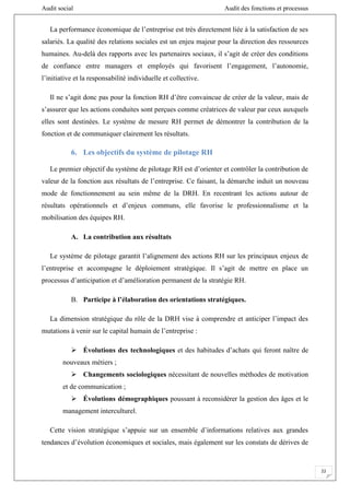 Audit social Audit des fonctions et processus
22
La performance économique de l’entreprise est très directement liée à la satisfaction de ses
salariés. La qualité des relations sociales est un enjeu majeur pour la direction des ressources
humaines. Au-delà des rapports avec les partenaires sociaux, il s’agit de créer des conditions
de confiance entre managers et employés qui favorisent l’engagement, l’autonomie,
l’initiative et la responsabilité individuelle et collective.
Il ne s’agit donc pas pour la fonction RH d’être convaincue de créer de la valeur, mais de
s’assurer que les actions conduites sont perçues comme créatrices de valeur par ceux auxquels
elles sont destinées. Le système de mesure RH permet de démontrer la contribution de la
fonction et de communiquer clairement les résultats.
6. Les objectifs du système de pilotage RH
Le premier objectif du système de pilotage RH est d’orienter et contrôler la contribution de
valeur de la fonction aux résultats de l’entreprise. Ce faisant, la démarche induit un nouveau
mode de fonctionnement au sein même de la DRH. En recentrant les actions autour de
résultats opérationnels et d’enjeux communs, elle favorise le professionnalisme et la
mobilisation des équipes RH.
A. La contribution aux résultats
Le système de pilotage garantit l’alignement des actions RH sur les principaux enjeux de
l’entreprise et accompagne le déploiement stratégique. Il s’agit de mettre en place un
processus d’anticipation et d’amélioration permanent de la stratégie RH.
B. Participe à l’élaboration des orientations stratégiques.
La dimension stratégique du rôle de la DRH vise à comprendre et anticiper l’impact des
mutations à venir sur le capital humain de l’entreprise :
 Évolutions des technologiques et des habitudes d’achats qui feront naître de
nouveaux métiers ;
 Changements sociologiques nécessitant de nouvelles méthodes de motivation
et de communication ;
 Évolutions démographiques poussant à reconsidérer la gestion des âges et le
management interculturel.
Cette vision stratégique s’appuie sur un ensemble d’informations relatives aux grandes
tendances d’évolution économiques et sociales, mais également sur les constats de dérives de
 