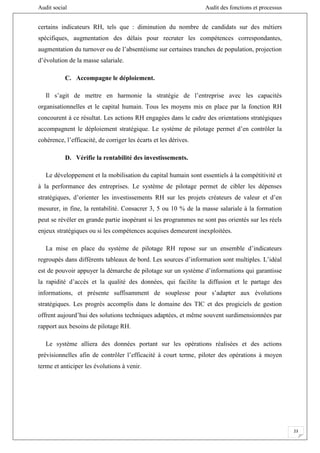 Audit social Audit des fonctions et processus
23
certains indicateurs RH, tels que : diminution du nombre de candidats sur des métiers
spécifiques, augmentation des délais pour recruter les compétences correspondantes,
augmentation du turnover ou de l’absentéisme sur certaines tranches de population, projection
d’évolution de la masse salariale.
C. Accompagne le déploiement.
Il s’agit de mettre en harmonie la stratégie de l’entreprise avec les capacités
organisationnelles et le capital humain. Tous les moyens mis en place par la fonction RH
concourent à ce résultat. Les actions RH engagées dans le cadre des orientations stratégiques
accompagnent le déploiement stratégique. Le système de pilotage permet d’en contrôler la
cohérence, l’efficacité, de corriger les écarts et les dérives.
D. Vérifie la rentabilité des investissements.
Le développement et la mobilisation du capital humain sont essentiels à la compétitivité et
à la performance des entreprises. Le système de pilotage permet de cibler les dépenses
stratégiques, d’orienter les investissements RH sur les projets créateurs de valeur et d’en
mesurer, in fine, la rentabilité. Consacrer 3, 5 ou 10 % de la masse salariale à la formation
peut se révéler en grande partie inopérant si les programmes ne sont pas orientés sur les réels
enjeux stratégiques ou si les compétences acquises demeurent inexploitées.
La mise en place du système de pilotage RH repose sur un ensemble d’indicateurs
regroupés dans différents tableaux de bord. Les sources d’information sont multiples. L’idéal
est de pouvoir appuyer la démarche de pilotage sur un système d’informations qui garantisse
la rapidité d’accès et la qualité des données, qui facilite la diffusion et le partage des
informations, et présente suffisamment de souplesse pour s’adapter aux évolutions
stratégiques. Les progrès accomplis dans le domaine des TIC et des progiciels de gestion
offrent aujourd’hui des solutions techniques adaptées, et même souvent surdimensionnées par
rapport aux besoins de pilotage RH.
Le système alliera des données portant sur les opérations réalisées et des actions
prévisionnelles afin de contrôler l’efficacité à court terme, piloter des opérations à moyen
terme et anticiper les évolutions à venir.
 