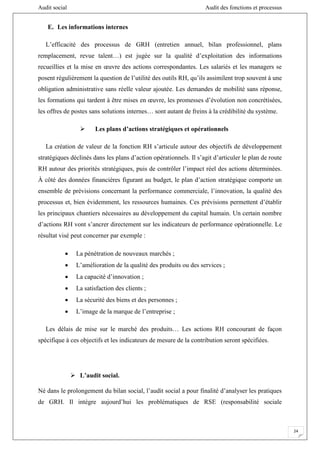 Audit social Audit des fonctions et processus
24
E. Les informations internes
L’efficacité des processus de GRH (entretien annuel, bilan professionnel, plans
remplacement, revue talent…) est jugée sur la qualité d’exploitation des informations
recueillies et la mise en œuvre des actions correspondantes. Les salariés et les managers se
posent régulièrement la question de l’utilité des outils RH, qu’ils assimilent trop souvent à une
obligation administrative sans réelle valeur ajoutée. Les demandes de mobilité sans réponse,
les formations qui tardent à être mises en œuvre, les promesses d’évolution non concrétisées,
les offres de postes sans solutions internes… sont autant de freins à la crédibilité du système.
 Les plans d’actions stratégiques et opérationnels
La création de valeur de la fonction RH s’articule autour des objectifs de développement
stratégiques déclinés dans les plans d’action opérationnels. Il s’agit d’articuler le plan de route
RH autour des priorités stratégiques, puis de contrôler l’impact réel des actions déterminées.
À côté des données financières figurant au budget, le plan d’action stratégique comporte un
ensemble de prévisions concernant la performance commerciale, l’innovation, la qualité des
processus et, bien évidemment, les ressources humaines. Ces prévisions permettent d’établir
les principaux chantiers nécessaires au développement du capital humain. Un certain nombre
d’actions RH vont s’ancrer directement sur les indicateurs de performance opérationnelle. Le
résultat visé peut concerner par exemple :
 La pénétration de nouveaux marchés ;
 L’amélioration de la qualité des produits ou des services ;
 La capacité d’innovation ;
 La satisfaction des clients ;
 La sécurité des biens et des personnes ;
 L’image de la marque de l’entreprise ;
Les délais de mise sur le marché des produits… Les actions RH concourant de façon
spécifique à ces objectifs et les indicateurs de mesure de la contribution seront spécifiées.
 L’audit social.
Né dans le prolongement du bilan social, l’audit social a pour finalité d’analyser les pratiques
de GRH. Il intègre aujourd’hui les problématiques de RSE (responsabilité sociale
 