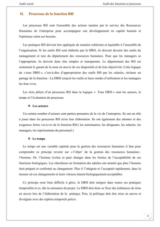 Audit social Audit des fonctions et processus
27
II. Processus de la fonction RH
Les processus RH sont l'ensemble des actions menées par le service des Ressources
Humaines de l'entreprise pour accompagner son développement en capital humain et
l'optimiser selon ses besoins.
Les pratiques RH doivent être appliqués de manière cohérente et équitable à l’ensemble de
l’organisation. Si les outils RH sont élaborés par la DRH, ils doivent devenir des outils du
management et non du département des ressources humaines. Pour que les managers se
l’approprient, ils doivent donc être simples et transparents. Le département des RH est
seulement le garant de la mise en œuvre de ces dispositifs et de leur objectivité. Cette logique
de « tous DRH », c’est-à-dire d’appropriation des outils RH par les salariés, réclame un
partage de la fonction : La DRH conçoit les outils et leurs modes d’utilisation et les managers
les font vivre.
Les trois piliers d’un processus RH dans la logique « Tous DRH » sont les acteurs, le
temps et l’évaluation du processus.
 Les acteurs
Un certain nombre d’acteurs sont parties prenantes de la vie de l’entreprise. Ils ont un rôle
à jouer dans les processus RH et/ou leur élaboration. Ils ont également des attentes et des
exigences fortes vis-à-vis de la fonction RH.( les actionnaires, les dirigeants, les salariés, les
managers, les représentants du personnel.)
 Le temps
Le temps est une variable capitale pour la gestion des ressources humaines il faut pour
comprendre ce principe revenir sur « l’objet’ de la gestion des ressources humaines :
l’homme. Or, l’homme évolue et peut changer dans les limites de l’acceptabilité de ses
fonctions biologiques. Les chercheurs en formation des adultes ont montré que plus l’homme
était préparé et confronté au changement. Plus il l’intégrait et l’acceptait rapidement, dans la
mesure où ces changements et leurs vitesses étaient biologiquement acceptables.
Ce principe reste bien difficile à gérer, la DRH doit intégrer dans toutes ses pratiques
temporalité et ce, dés la naissance du projet. La DRH doit donc se fixer des échéances de mise
en œuvre lors de l’élaboration de la pratique. Puis, la politique doit être mise en œuvre et
divulguée avec des repères temporels précis.
 